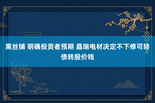 黑丝铺 明确投资者预期 晶瑞电材决定不下修可转债转股价钱