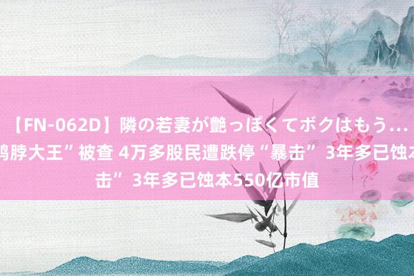 【FN-062D】隣の若妻が艶っぽくてボクはもう… 5 突发！“鸭脖大王”被查 4万多股民遭跌停“暴击” 3年多已蚀本550亿市值