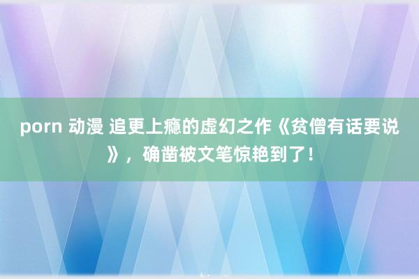 porn 动漫 追更上瘾的虚幻之作《贫僧有话要说》，确凿被文笔惊艳到了！