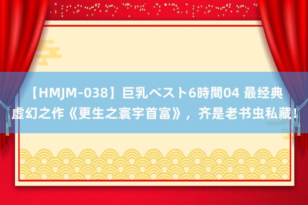 【HMJM-038】巨乳ベスト6時間04 最经典虚幻之作《更生之寰宇首富》，齐是老书虫私藏！