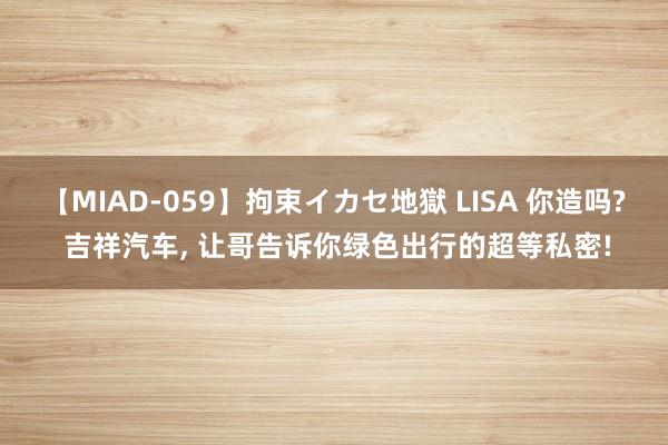 【MIAD-059】拘束イカセ地獄 LISA 你造吗? 吉祥汽车, 让哥告诉你绿色出行的超等私密!